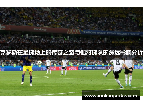 克罗斯在足球场上的传奇之路与他对球队的深远影响分析